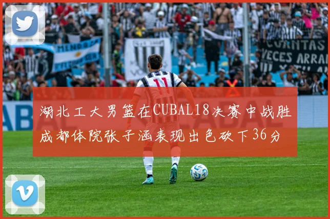 湖北工大男篮在CUBAL18决赛中战胜成都体院张子涵表现出色砍下36分6篮板