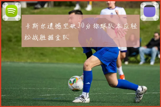 卡斯尔遗憾空砍30分称球队本应轻松战胜掘金队