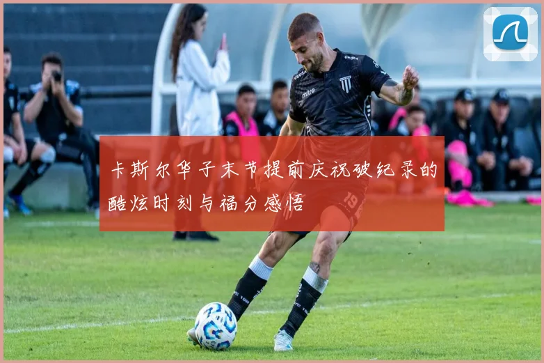 卡斯尔华子末节提前庆祝破纪录的酷炫时刻与福分感悟