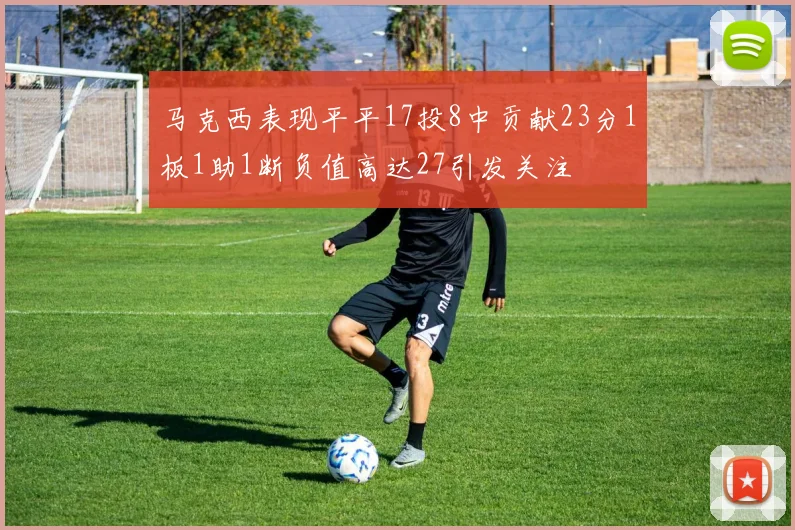马克西表现平平17投8中贡献23分1板1助1断负值高达27引发关注