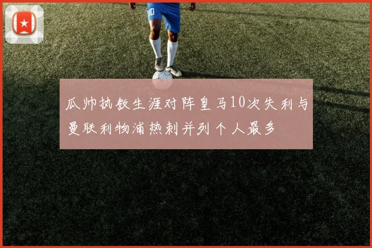 瓜帅执教生涯对阵皇马10次失利与曼联利物浦热刺并列个人最多
