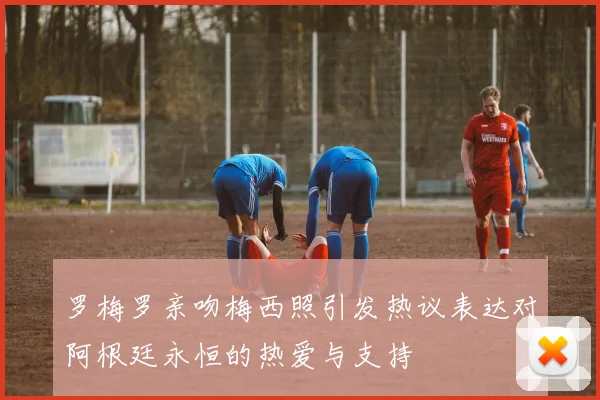 罗梅罗亲吻梅西照引发热议表达对阿根廷永恒的热爱与支持