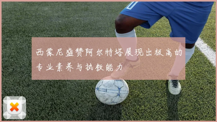 西蒙尼盛赞阿尔特塔展现出极高的专业素养与执教能力