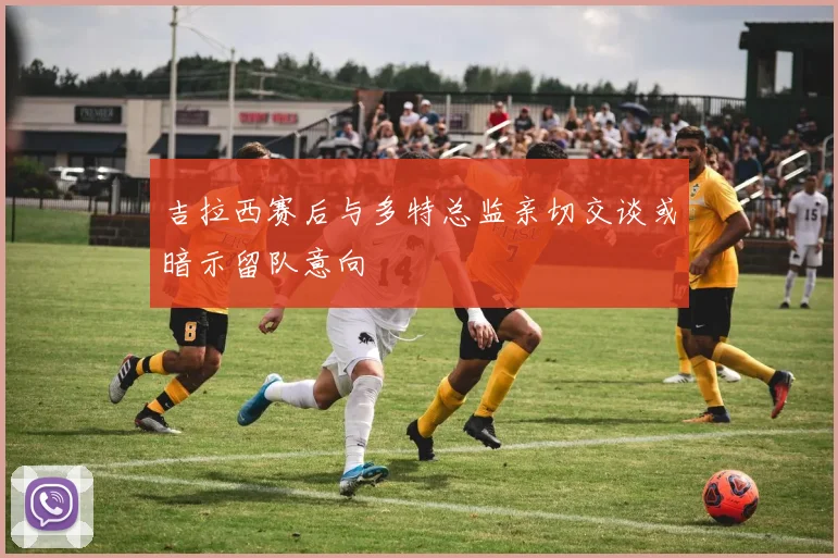 吉拉西赛后与多特总监亲切交谈或暗示留队意向