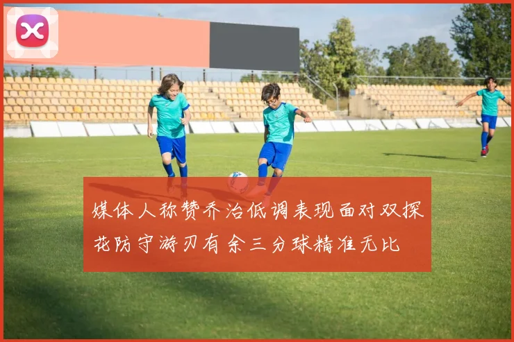 媒体人称赞乔治低调表现面对双探花防守游刃有余三分球精准无比